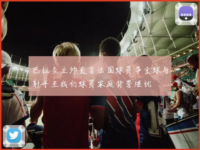 巴拉圭主帅直言法国球员争金球与射手王我们球员家庭背景堪忧