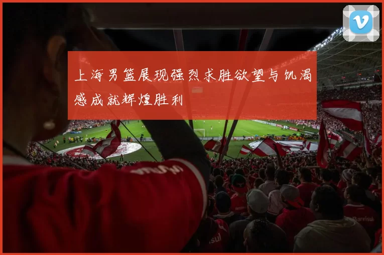 上海男篮展现强烈求胜欲望与饥渴感成就辉煌胜利