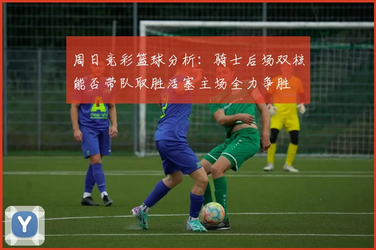 周日竞彩篮球分析：骑士后场双核能否带队取胜活塞主场全力争胜