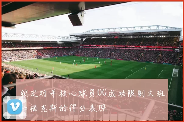 锁定对手核心球员OG成功限制文班和福克斯的得分表现