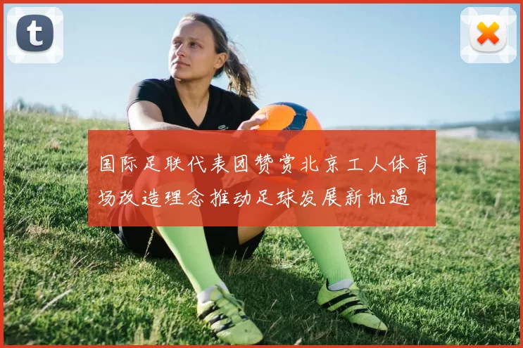 国际足联代表团赞赏北京工人体育场改造理念推动足球发展新机遇