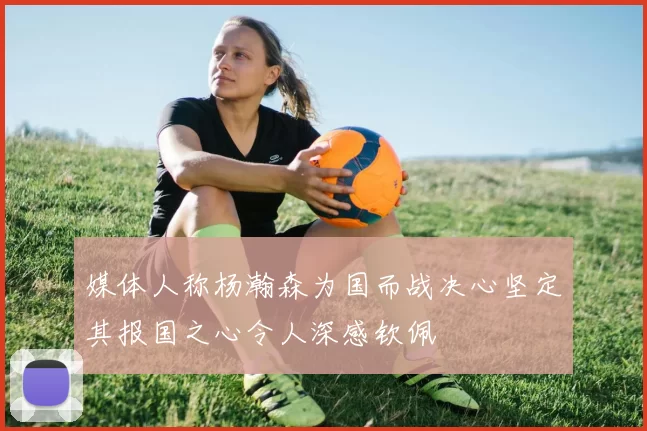 媒体人称杨瀚森为国而战决心坚定其报国之心令人深感钦佩