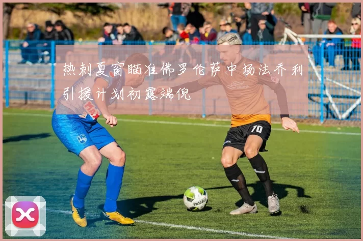 热刺夏窗瞄准佛罗伦萨中场法乔利引援计划初露端倪