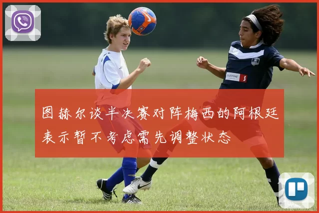 图赫尔谈半决赛对阵梅西的阿根廷表示暂不考虑需先调整状态
