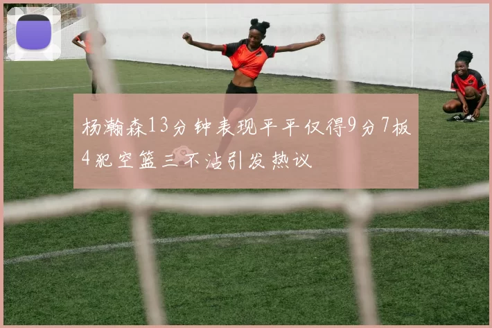 杨瀚森13分钟表现平平仅得9分7板4犯空篮三不沾引发热议