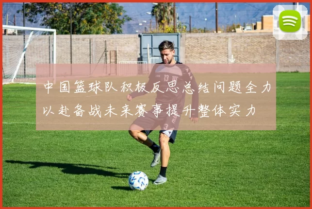 中国篮球队积极反思总结问题全力以赴备战未来赛事提升整体实力