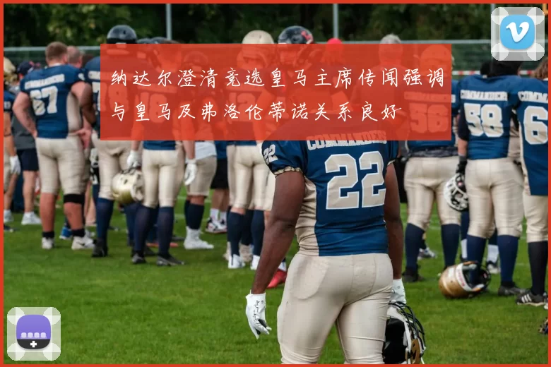 纳达尔澄清竞选皇马主席传闻强调与皇马及弗洛伦蒂诺关系良好