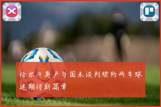 恰尔汗奥卢与国米谈判续约两年球迷期待新篇章