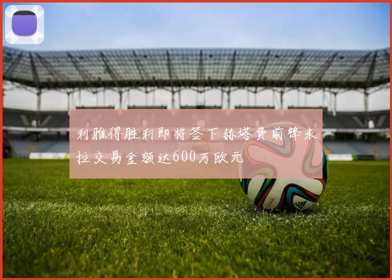 利雅得胜利即将签下赫塔费前锋米拉交易金额达600万欧元